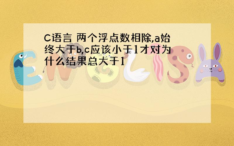 C语言 两个浮点数相除,a始终大于b,c应该小于1才对为什么结果总大于1