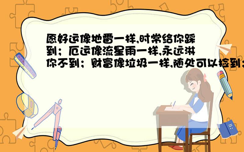 愿好运像地雷一样,时常给你踩到；厄运像流星雨一样,永远淋你不到；财富像垃圾一样,随处可以捡到；幸福伴你一生像苍蝇一样盯着