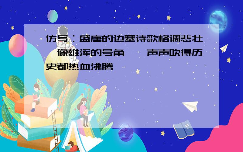 仿写：盛唐的边塞诗歌格调悲壮,像雄浑的号角,一声声吹得历史都热血沸腾