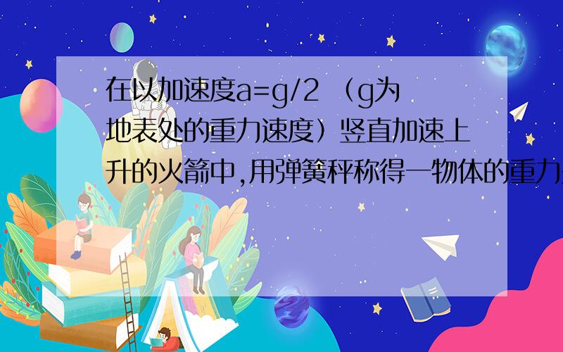 在以加速度a=g/2 （g为地表处的重力速度）竖直加速上升的火箭中,用弹簧秤称得一物体的重力是地表处重力的9/16,忽略