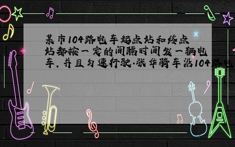 某市104路电车起点站和终点站都按一定的间隔时间发一辆电车,并且匀速行驶.张华骑车沿104路电?B