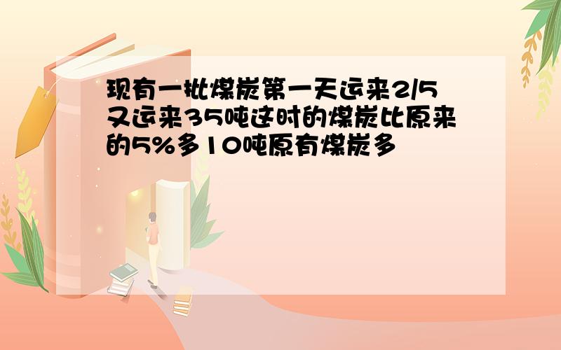 现有一批煤炭第一天运来2/5又运来35吨这时的煤炭比原来的5%多10吨原有煤炭多