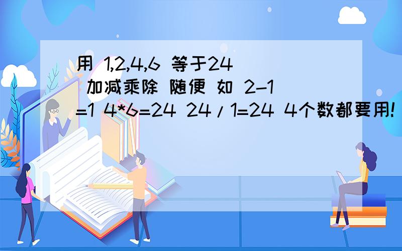 用 1,2,4,6 等于24 加减乘除 随便 如 2-1=1 4*6=24 24/1=24 4个数都要用!