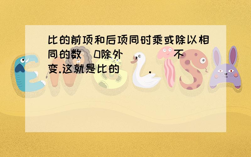 比的前项和后项同时乘或除以相同的数（0除外）,（ ） 不变.这就是比的（ ）.