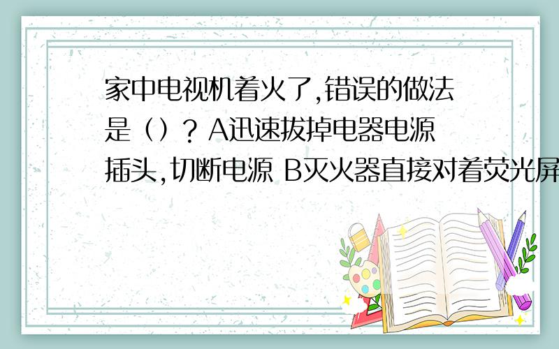 家中电视机着火了,错误的做法是（）? A迅速拔掉电器电源插头,切断电源 B灭火器直接对着荧光屏灭火