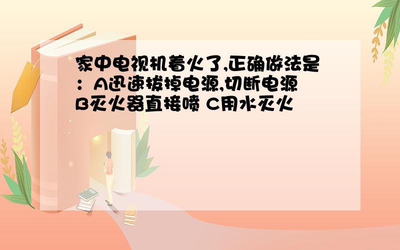 家中电视机着火了,正确做法是：A迅速拔掉电源,切断电源 B灭火器直接喷 C用水灭火