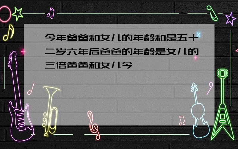 今年爸爸和女儿的年龄和是五十二岁六年后爸爸的年龄是女儿的三倍爸爸和女儿今