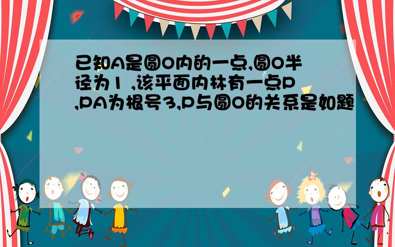 已知A是圆O内的一点,圆O半径为1 ,该平面内林有一点P,PA为根号3,P与圆O的关系是如题