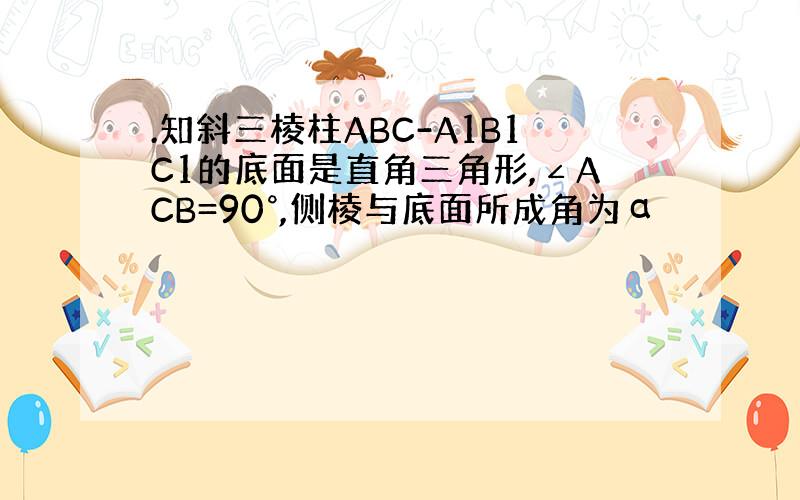 .知斜三棱柱ABC-A1B1C1的底面是直角三角形,∠ACB=90°,侧棱与底面所成角为α