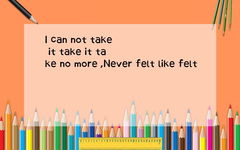 I can not take it take it take no more ,Never felt like felt