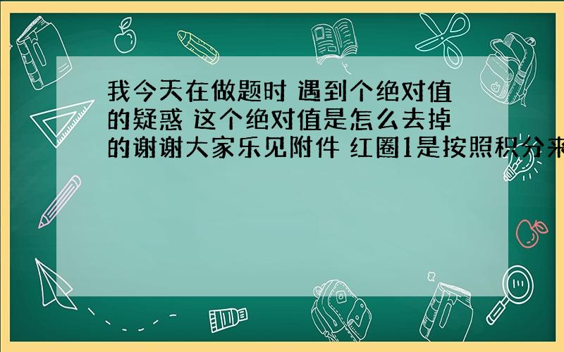 我今天在做题时 遇到个绝对值的疑惑 这个绝对值是怎么去掉的谢谢大家乐见附件 红圈1是按照积分来的 明明应该有个绝对值 但