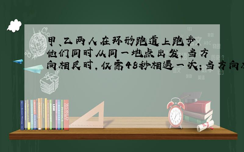 甲、乙两人在环形跑道上跑步，他们同时从同一地点出发，当方向相反时，仅需48秒相遇一次；当方向相同时，每隔10分钟相遇一次