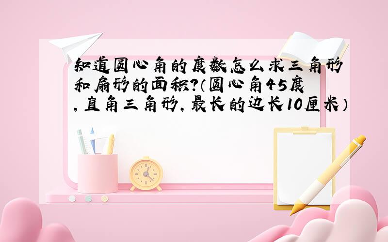 知道圆心角的度数怎么求三角形和扇形的面积?（圆心角45度,直角三角形,最长的边长10厘米）