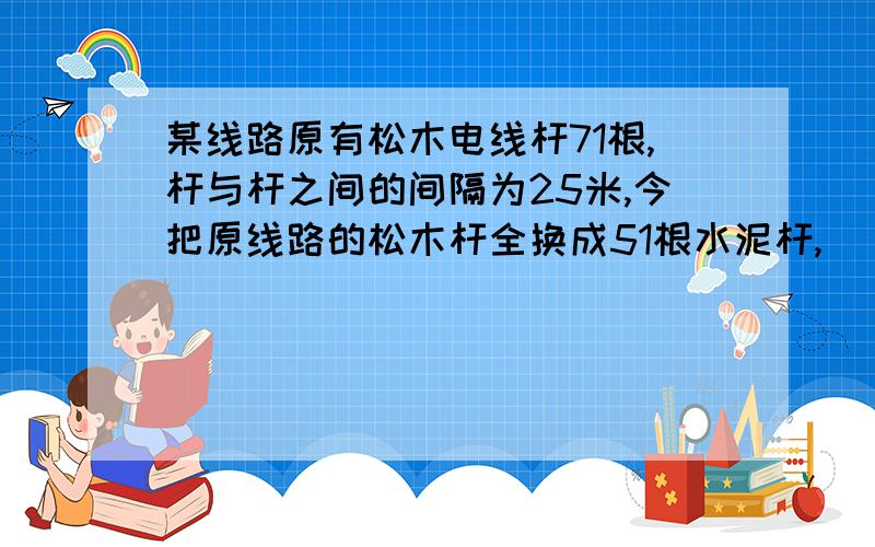 某线路原有松木电线杆71根,杆与杆之间的间隔为25米,今把原线路的松木杆全换成51根水泥杆,