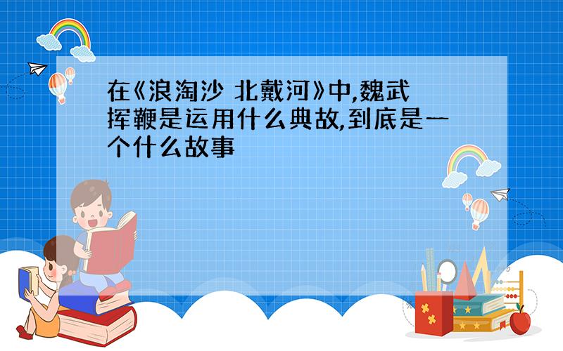 在《浪淘沙 北戴河》中,魏武挥鞭是运用什么典故,到底是一个什么故事