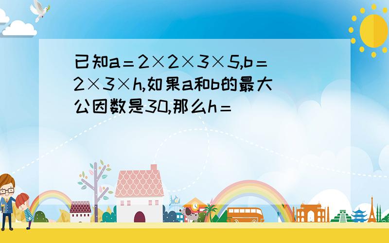 已知a＝2×2×3×5,b＝2×3×h,如果a和b的最大公因数是30,那么h＝（）