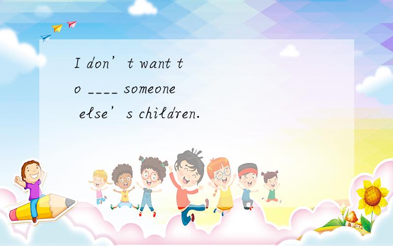 I don’t want to ____ someone else’s children.