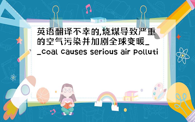 英语翻译不幸的,烧煤导致严重的空气污染并加剧全球变暖_ _coal causes serious air polluti