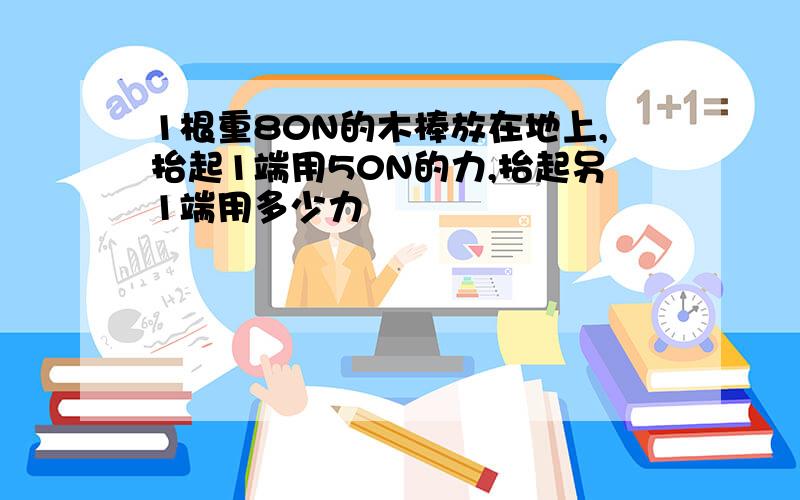 1根重80N的木棒放在地上,抬起1端用50N的力,抬起另1端用多少力