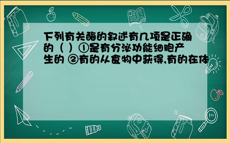 下列有关酶的叙述有几项是正确的（ ）①是有分泌功能细胞产生的 ②有的从食物中获得,有的在体