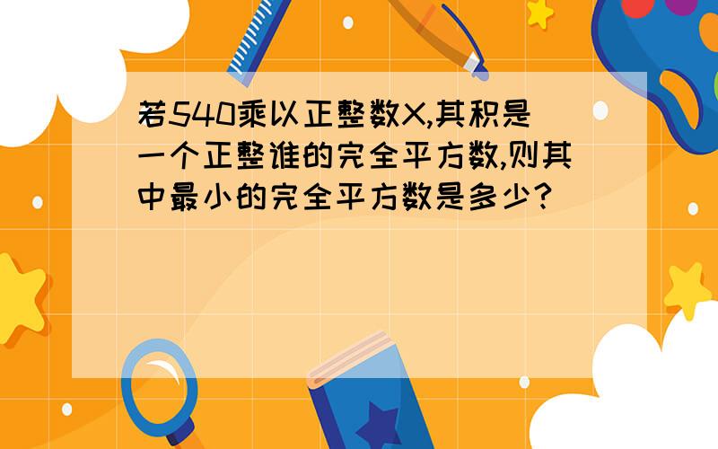 若540乘以正整数X,其积是一个正整谁的完全平方数,则其中最小的完全平方数是多少?