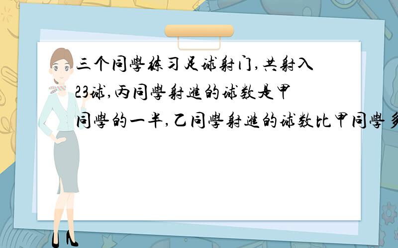 三个同学练习足球射门,共射入23球,丙同学射进的球数是甲同学的一半,乙同学射进的球数比甲同学多3求,三个同学各射进几球?