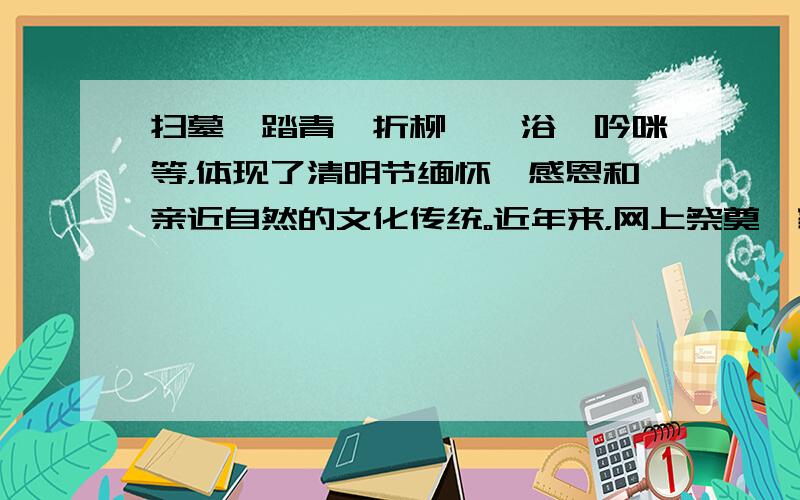 扫墓、踏青、折柳、洙浴、吟咪等，体现了清明节缅怀、感恩和亲近自然的文化传统。近年来，网上祭奠、家庭追思、献花遥祭等，为清