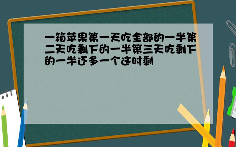 一箱苹果第一天吃全部的一半第二天吃剩下的一半第三天吃剩下的一半还多一个这时剩