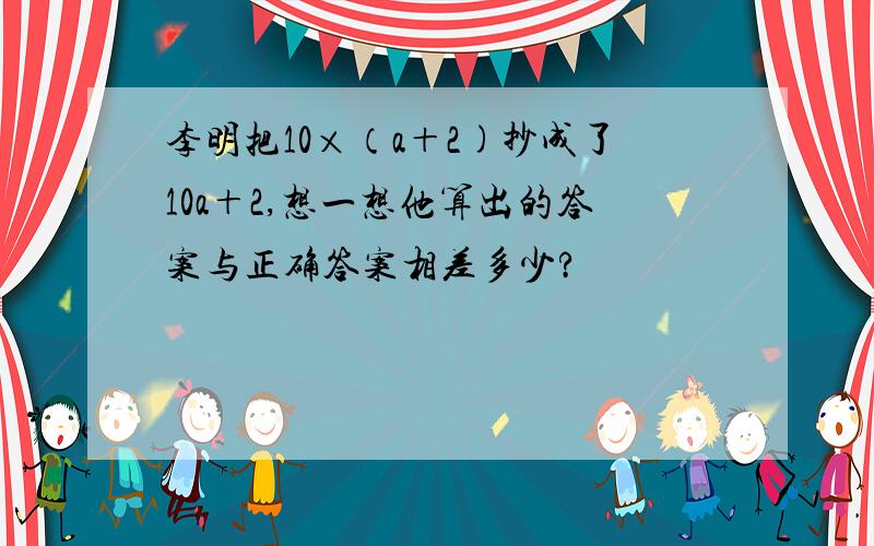 李明把10×（a＋2)抄成了10a＋2,想一想他算出的答案与正确答案相差多少?