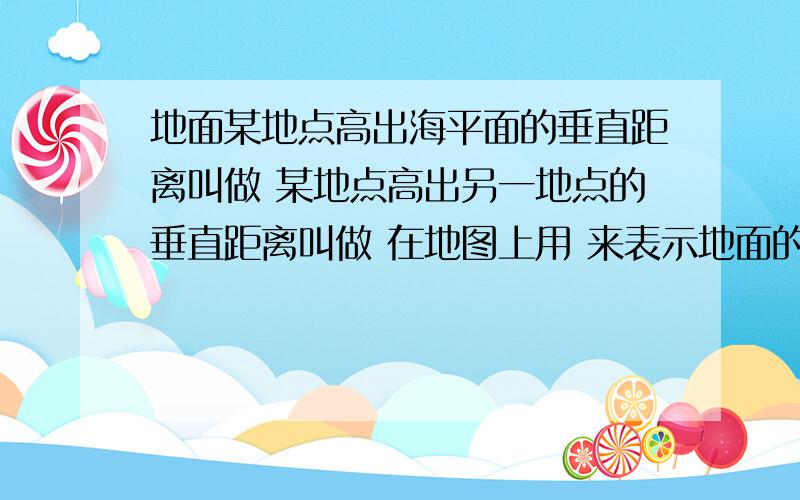 地面某地点高出海平面的垂直距离叫做 某地点高出另一地点的垂直距离叫做 在地图上用 来表示地面的高度.