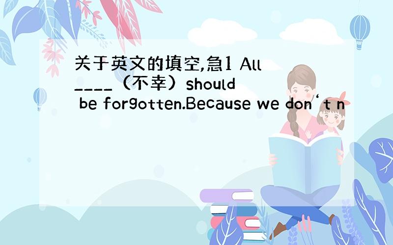 关于英文的填空,急1 All____（不幸）should be forgotten.Because we don‘t n