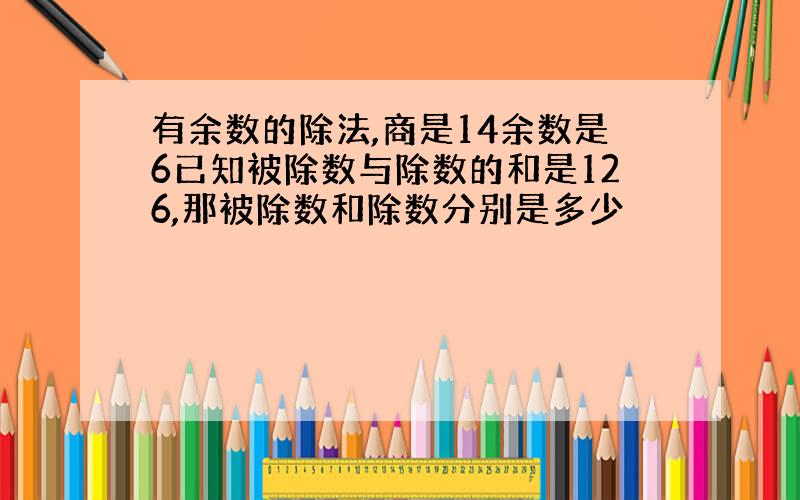 有余数的除法,商是14余数是6已知被除数与除数的和是126,那被除数和除数分别是多少