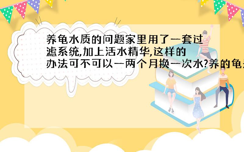 养龟水质的问题家里用了一套过滤系统,加上活水精华,这样的办法可不可以一两个月换一次水?养的龟是草和喉