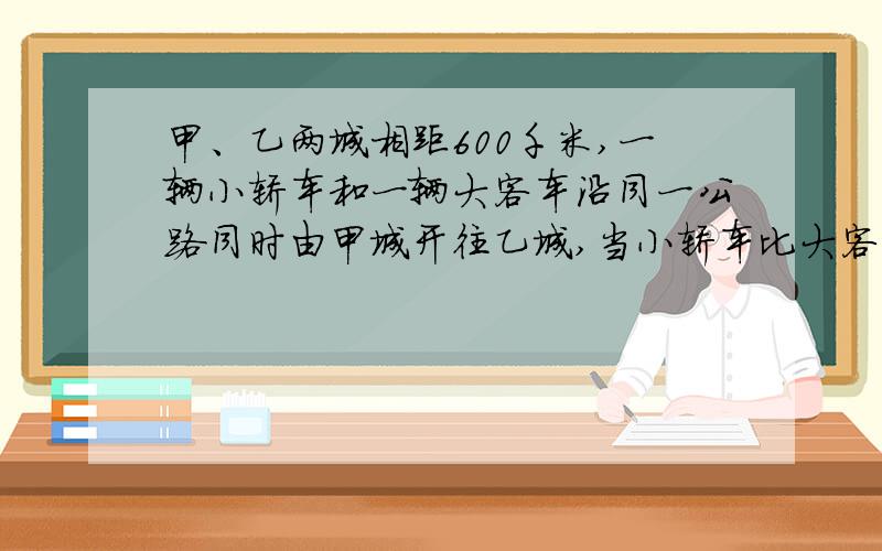 甲、乙两城相距600千米,一辆小轿车和一辆大客车沿同一公路同时由甲城开往乙城,当小轿车比大客车早4小时