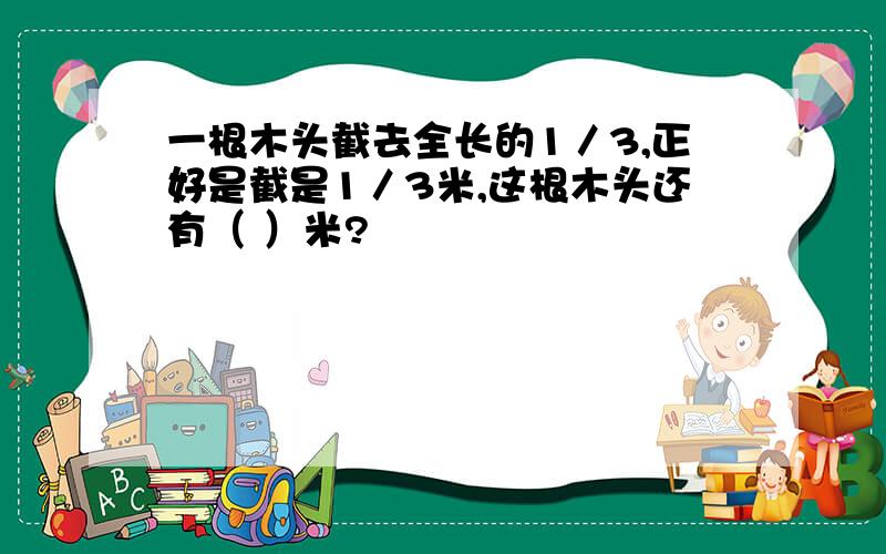 一根木头截去全长的1／3,正好是截是1／3米,这根木头还有（ ）米?