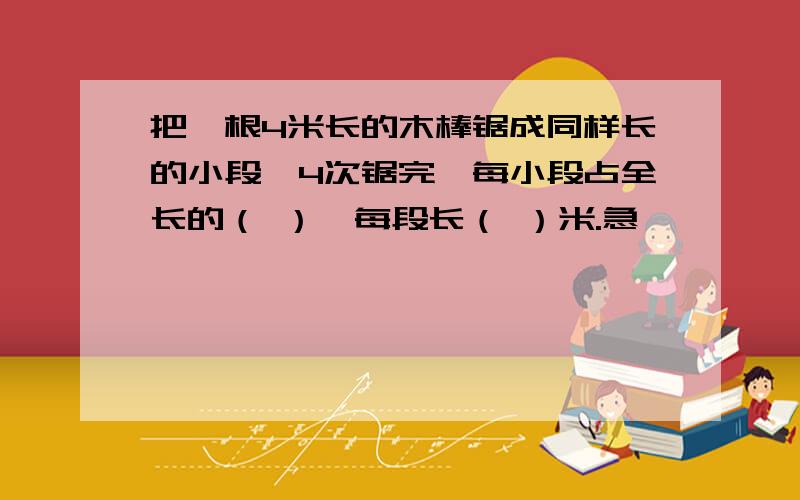 把一根4米长的木棒锯成同样长的小段,4次锯完,每小段占全长的（ ）,每段长（ ）米.急