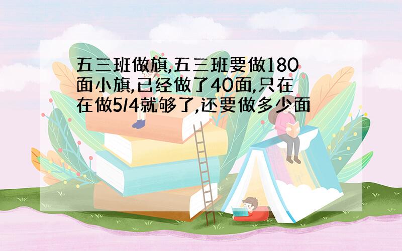 五三班做旗,五三班要做180面小旗,已经做了40面,只在在做5/4就够了,还要做多少面