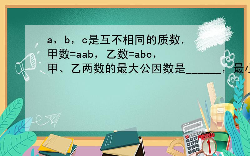 a，b，c是互不相同的质数．甲数=aab，乙数=abc，甲、乙两数的最大公因数是______，最小公倍是______．