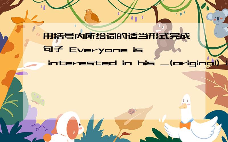 用括号内所给词的适当形式完成句子 Everyone is interested in his _(original) i