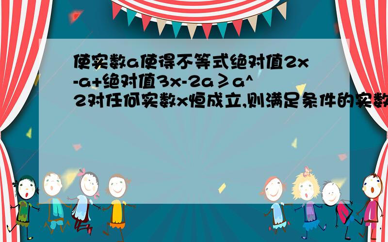 使实数a使得不等式绝对值2x-a+绝对值3x-2a≥a^2对任何实数x恒成立,则满足条件的实数a的范围是?