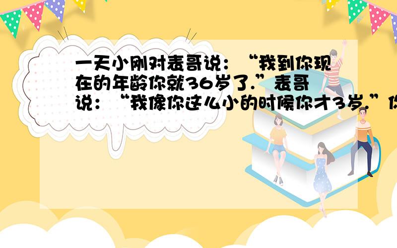 一天小刚对表哥说：“我到你现在的年龄你就36岁了.”表哥说：“我像你这么小的时候你才3岁.”你能帮忙算一算,他们现在各有