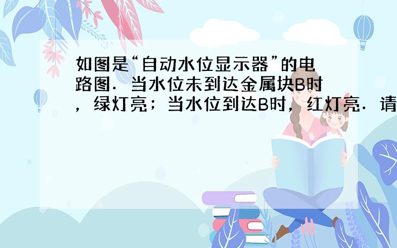 如图是“自动水位显示器”的电路图．当水位未到达金属块B时，绿灯亮；当水位到达B时，红灯亮．请根据以上要求，用笔画线代替导