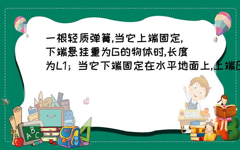 一根轻质弹簧,当它上端固定,下端悬挂重为G的物体时,长度为L1；当它下端固定在水平地面上,上端压一个重为G的物体时,长度