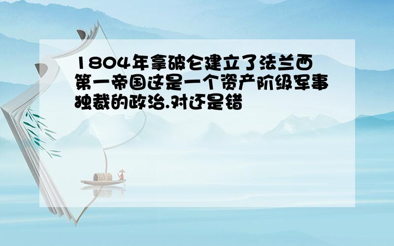 1804年拿破仑建立了法兰西第一帝国这是一个资产阶级军事独裁的政治.对还是错