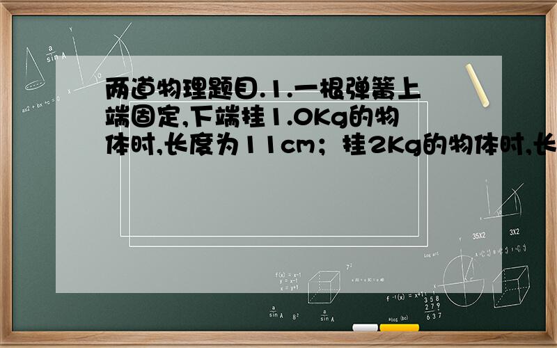 两道物理题目.1.一根弹簧上端固定,下端挂1.0Kg的物体时,长度为11cm；挂2Kg的物体时,长度为12cm（在弹性限