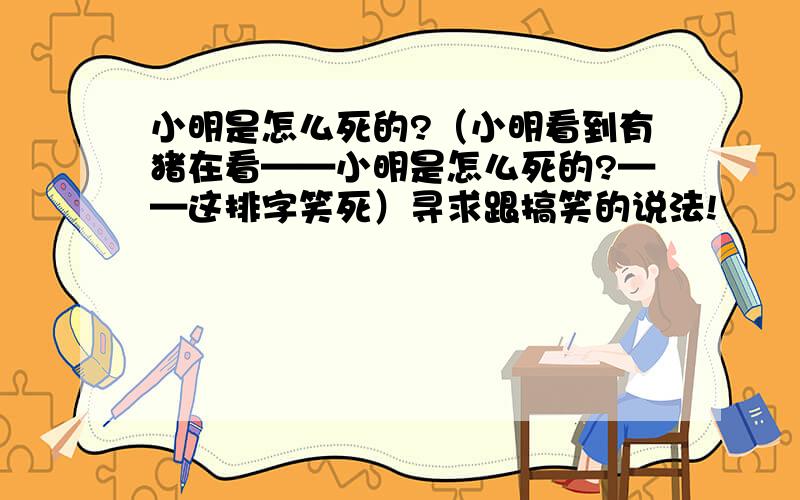 小明是怎么死的?（小明看到有猪在看——小明是怎么死的?——这排字笑死）寻求跟搞笑的说法!