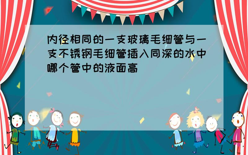 内径相同的一支玻璃毛细管与一支不锈钢毛细管插入同深的水中哪个管中的液面高