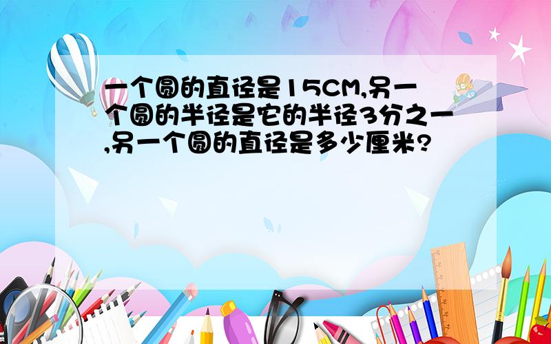 一个圆的直径是15CM,另一个圆的半径是它的半径3分之一,另一个圆的直径是多少厘米?