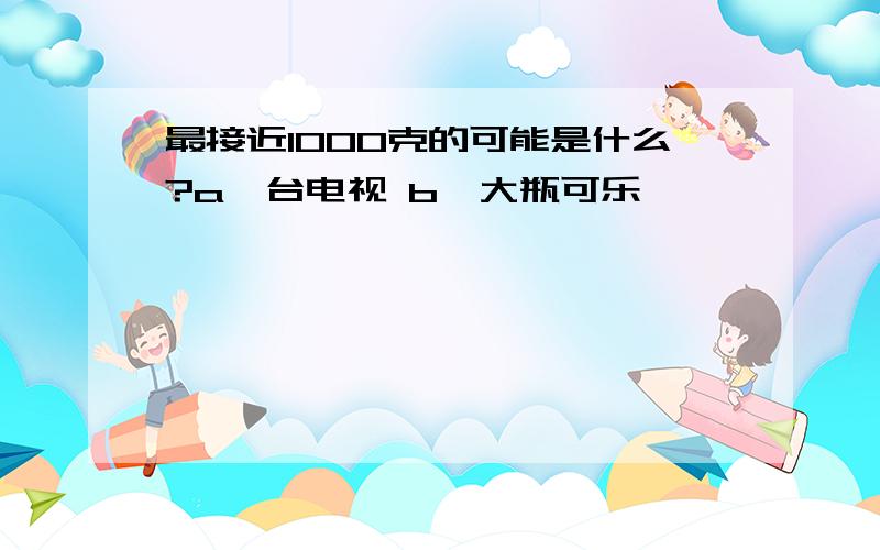 最接近1000克的可能是什么?a一台电视 b一大瓶可乐