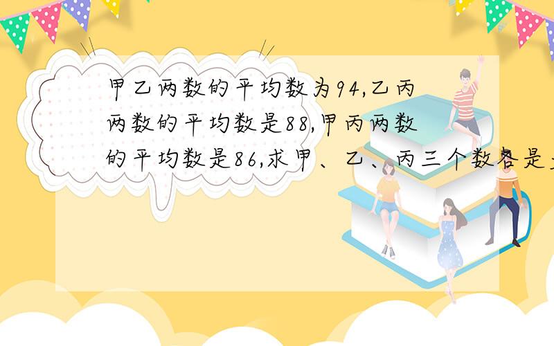 甲乙两数的平均数为94,乙丙两数的平均数是88,甲丙两数的平均数是86,求甲、乙、丙三个数各是多少?